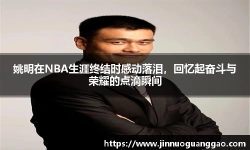 姚明在NBA生涯终结时感动落泪，回忆起奋斗与荣耀的点滴瞬间